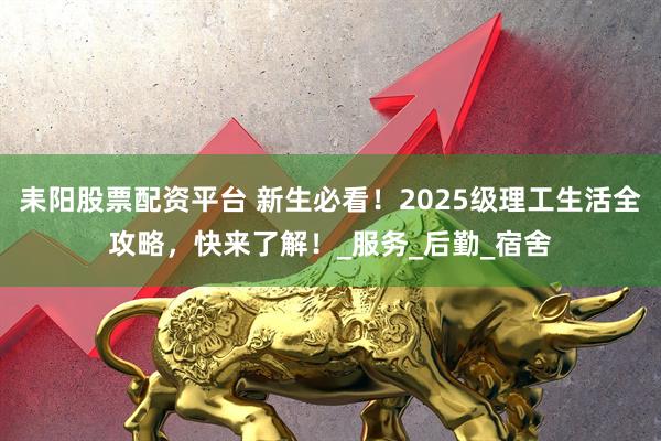 耒阳股票配资平台 新生必看！2025级理工生活全攻略，快来了解！_服务_后勤_宿舍