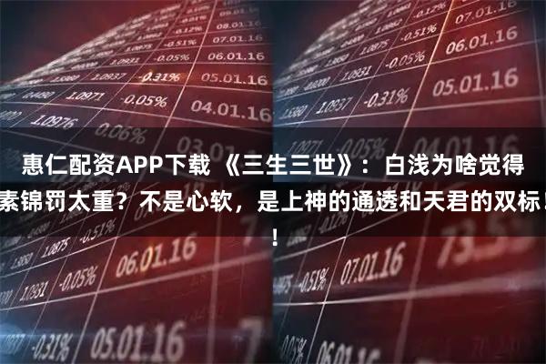 惠仁配资APP下载 《三生三世》：白浅为啥觉得素锦罚太重？不是心软，是上神的通透和天君的双标！