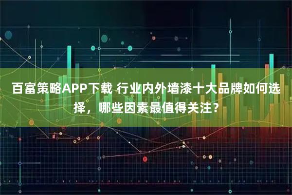 百富策略APP下载 行业内外墙漆十大品牌如何选择，哪些因素最值得关注？