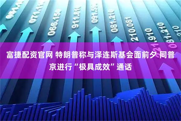 富捷配资官网 特朗普称与泽连斯基会面前夕 同普京进行“极具成效”通话