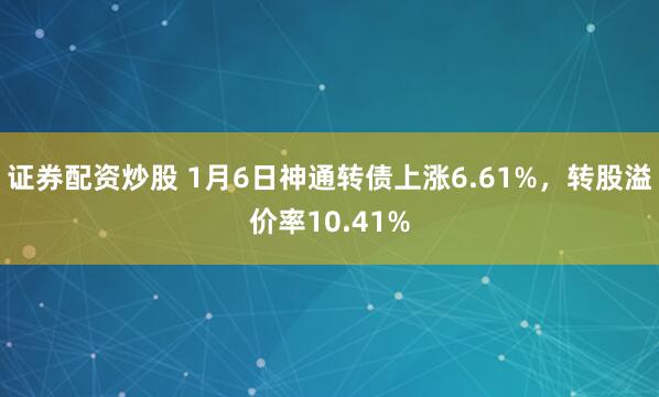 证券配资炒股 1月6日神通转债上涨6.61%，转股溢价率10.41%