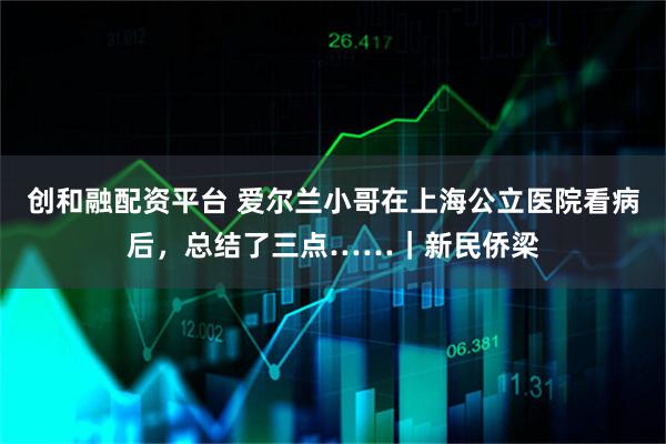 创和融配资平台 爱尔兰小哥在上海公立医院看病后，总结了三点……｜新民侨梁