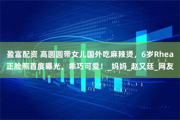 盈富配资 高圆圆带女儿国外吃麻辣烫，6岁Rhea正脸照首度曝光，乖巧可爱！_妈妈_赵又廷_网友