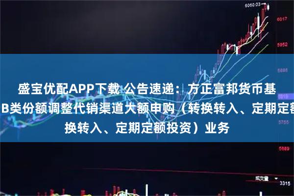 盛宝优配APP下载 公告速递：方正富邦货币基金A类份额和B类份额调整代销渠道大额申购（转换转入、定期定额投资）业务