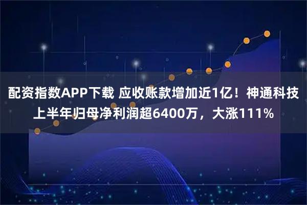 配资指数APP下载 应收账款增加近1亿！神通科技上半年归母净利润超6400万，大涨111%