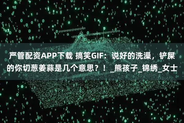 严管配资APP下载 搞笑GIF：说好的洗澡，铲屎的你切葱姜蒜是几个意思？！_熊孩子_锦绣_女士