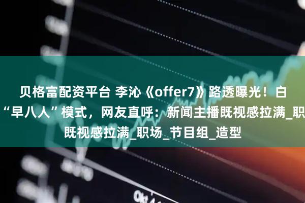 贝格富配资平台 李沁《offer7》路透曝光！白衬衫配耳麦开启“早八人”模式，网友直呼：新闻主播既视感拉满_职场_节目组_造型