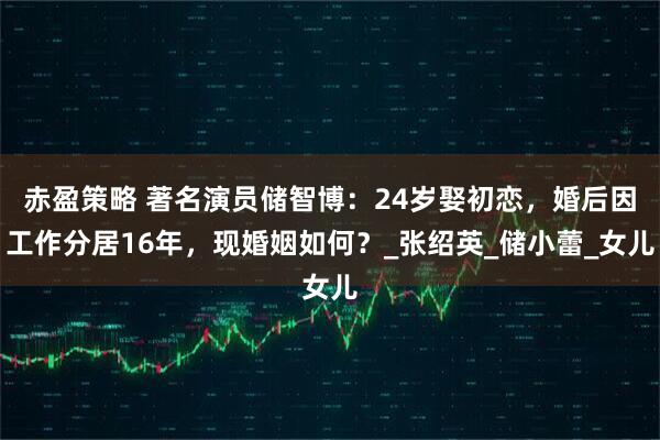 赤盈策略 著名演员储智博：24岁娶初恋，婚后因工作分居16年，现婚姻如何？_张绍英_储小蕾_女儿