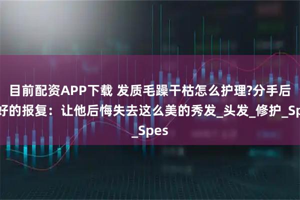 目前配资APP下载 发质毛躁干枯怎么护理?分手后最好的报复：让他后悔失去这么美的秀发_头发_修护_Spes