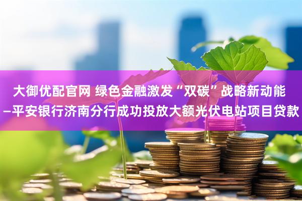 大御优配官网 绿色金融激发“双碳”战略新动能 —平安银行济南分行成功投放大额光伏电站项目贷款