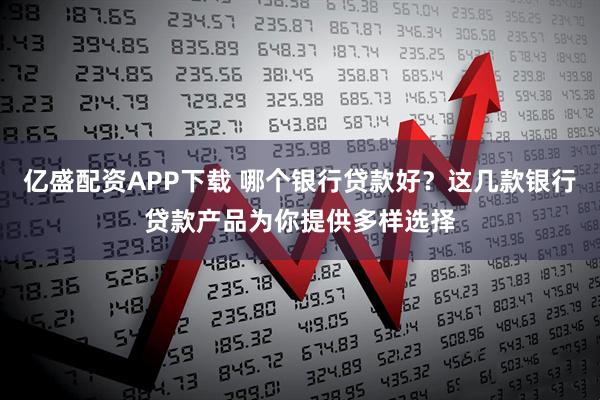 亿盛配资APP下载 哪个银行贷款好？这几款银行贷款产品为你提供多样选择