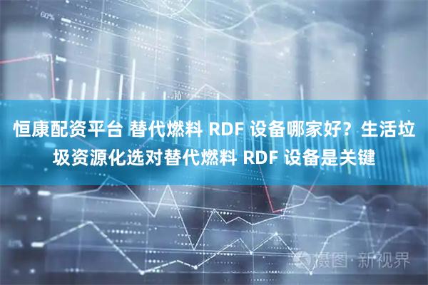 恒康配资平台 替代燃料 RDF 设备哪家好？生活垃圾资源化选对替代燃料 RDF 设备是关键
