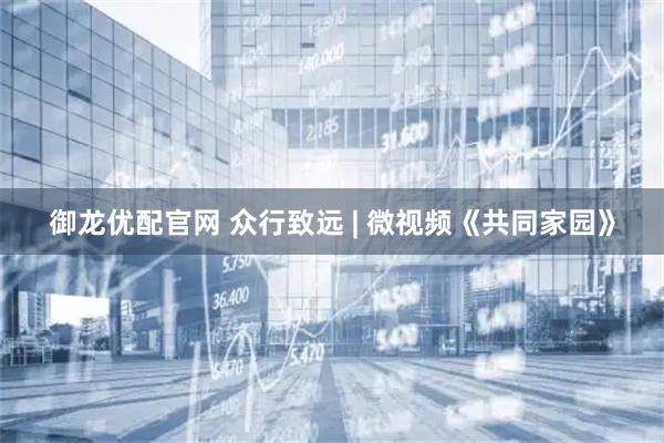 御龙优配官网 众行致远 | 微视频《共同家园》
