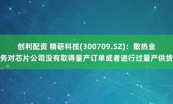 创利配资 精研科技(300709.SZ)：散热业务对芯片公司没有取得量产订单或者进行过量产供货