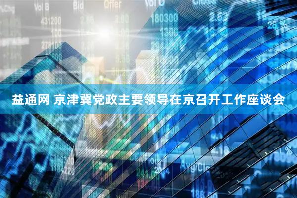 益通网 京津冀党政主要领导在京召开工作座谈会